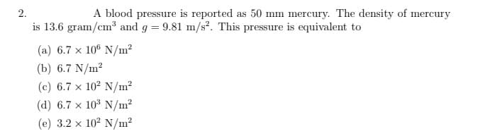 ### Blood Pressure Conversion Problem

**Problem Statement:**

A blood pressure is reported as 50 mm mercury. The density of mercury is 13.6 grams per cubic centimeter (g/cm³) and the acceleration due to gravity (g) is 9.81 meters per second squared (m/s²). This pressure is equivalent to:

**Options:**
(a) 6.7 × 10⁶ N/m²
(b) 6.7 N/m²
(c) 6.7 × 10² N/m²
(d) 6.7 × 10³ N/m²
(e) 3.2 × 10² N/m²