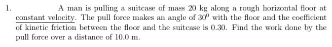 1.
A man is pulling a suitcase of mass 20 kg along a rough horizontal floor at
constant velocity. The pull force makes an angle of 30° with the floor and the coefficient
of kinetic friction between the floor and the suitcase is 0.30. Find the work done by the
pull force over a distance of 10.0 m.