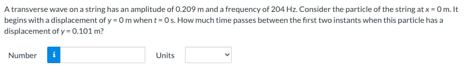 A transverse wave on a string has an amplitude of 0.209 m and a frequency of 204 Hz. Consider the particle of the string at x = 0 m. It
begins with a displacement of y = 0 m when t = 0 s. How much time passes between the first two instants when this particle has a
displacement of y = 0.101 m?
Number i
Units