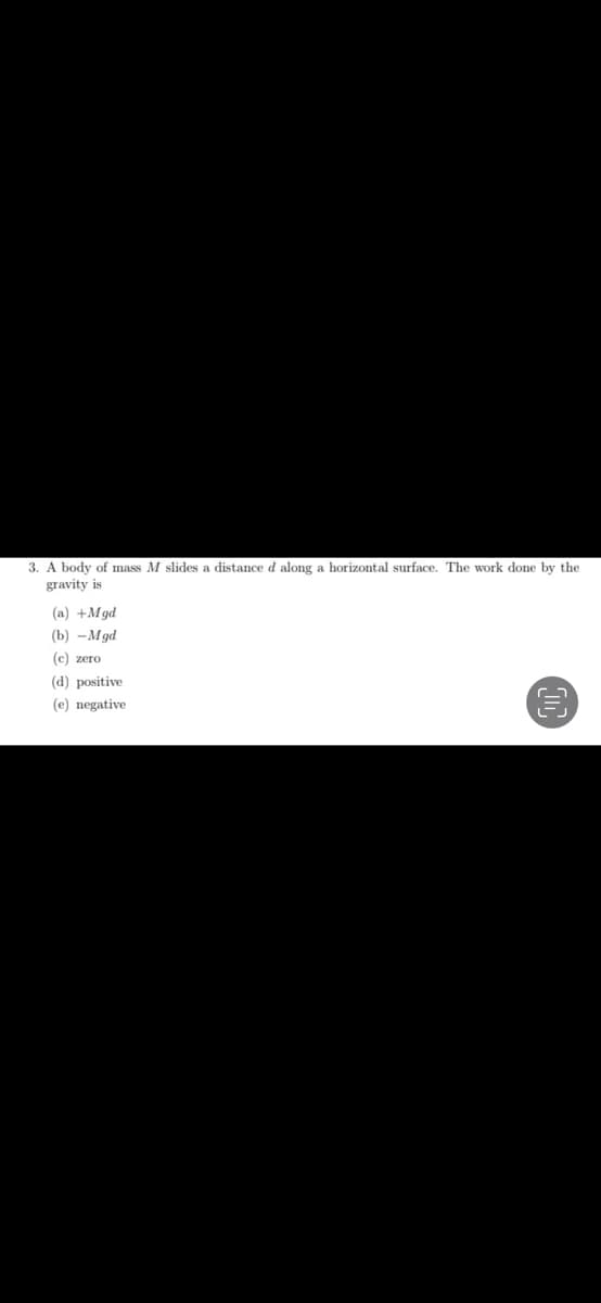 3. A body of mass M slides a distance d along a horizontal surface. The work done by the
gravity is
(a) +Mgd
(b) - Mgd
(c) zero
(d) positive
(e) negative