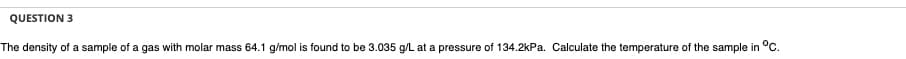 QUESTION 3
The density of a sample of a gas with molar mass 64.1 g/mol is found to be 3.035 g/L at a pressure of 134.2kPa. Calculate the temperature of the sample in °C.
