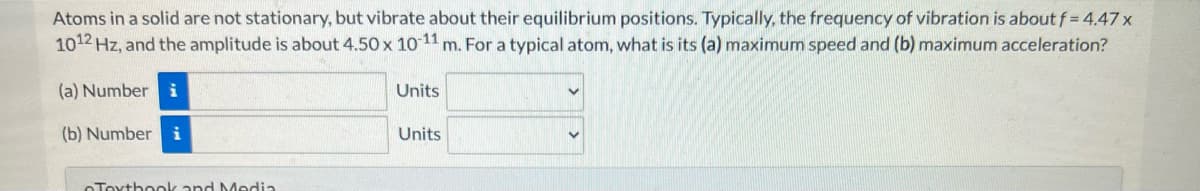 Atoms in a solid are not stationary, but vibrate about their equilibrium positions. Typically, the frequency of vibration is about f = 4.47 x
1012 Hz, and the amplitude is about 4.50 x 10-11 m. For a typical atom, what is its (a) maximum speed and (b) maximum acceleration?
(a) Number i
(b) Number i
Textbook and Media
Units
Units