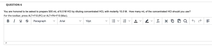 QUESTION 6
You are honored to be asked to prepare 500 ml of 6.0 M HCI by diluting concentrated HCL with molarity 15.0 M. How many ml of the concentrated HCI should you use?
For the toolbar, press ALT+F10 (PC) or ALT+FN+F10 (Mac).
BI U S Paragraph
I.
Arial
10pt
>
>
I!!
>
!!!
>
