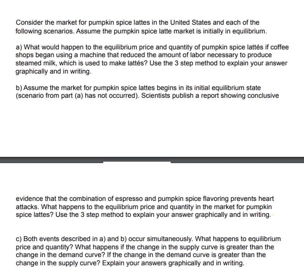 Consider the market for pumpkin spice lattes in the United States and each of the
following scenarios. Assume the pumpkin spice latte market is initially in equilibrium.
a) What would happen to the equilibrium price and quantity of pumpkin spice lattés if coffee
shops began using a machine that reduced the amount of labor necessary to produce
steamed milk, which is used to make lattés? Use the 3 step method to explain your answer
graphically and in writing.
b) Assume the market for pumpkin spice lattes begins in its initial equilibrium state
(scenario from part (a) has not occurred). Scientists publish a report showing conclusive
evidence that the combination of espresso and pumpkin spice flavoring prevents heart
attacks. What happens to the equilibrium price and quantity in the market for pumpkin
spice lattes? Use the 3 step method to explain your answer graphically and in writing.
c) Both events described in a) and b) occur simultaneously. What happens to equilibrium
price and quantity? What happens if the change in the supply curve is greater than the
change in the demand curve? If the change in the demand curve is greater than the
change in the supply curve? Explain your answers graphically and in writing.
