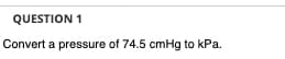 QUESTION 1
Convert a pressure of 74.5 cmHg to kPa.
