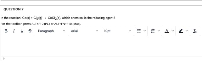 QUESTION 7
In the reaction: Co(s) + Cl2(g) - CoCl2(s), which chemical is the reducing agent?
For the toolbar, press ALT+F10 (PC) or ALT+FN+F10 (Mac).
BI U S
Paragraph
Arial
10pt
I!!
!!
