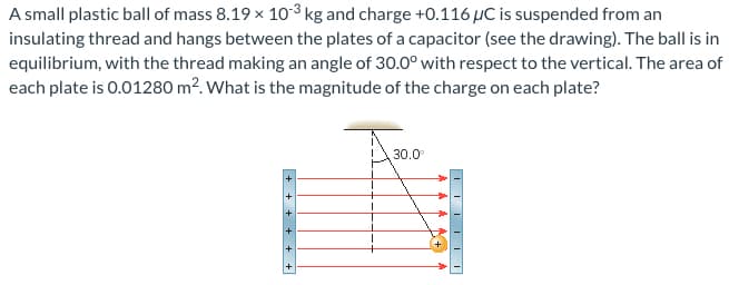 A small plastic ball of mass 8.19 × 10³ kg and charge +0.116 μC is suspended from an
insulating thread and hangs between the plates of a capacitor (see the drawing). The ball is in
equilibrium, with the thread making an angle of 30.0° with respect to the vertical. The area of
each plate is 0.01280 m². What is the magnitude of the charge on each plate?
30.0⁰
IN
+
++
+
▬▬▬▬▬▬▬▬▬▬▬▬▬▬