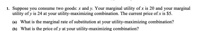 1. Suppose you consume two goods: x and y. Your marginal utility of x is 20 and your marginal
utility of y is 24 at your utility-maximizing combination. The current price of x is $5.
(a) What is the marginal rate of substitution at your utility-maximizing combination?
(b) What is the price of y at your utility-maximizing combination?
