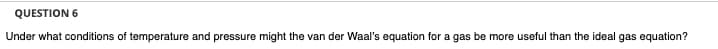 QUESTION 6
Under what conditions of temperature and pressure might the van der Waal's equation for a gas be more useful than the ideal gas equation?
