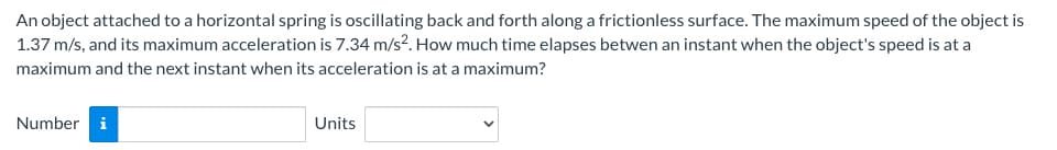 An object attached to a horizontal spring is oscillating back and forth along a frictionless surface. The maximum speed of the object is
1.37 m/s, and its maximum acceleration is 7.34 m/s². How much time elapses betwen an instant when the object's speed is at a
maximum and the next instant when its acceleration is at a maximum?
Number i
Units