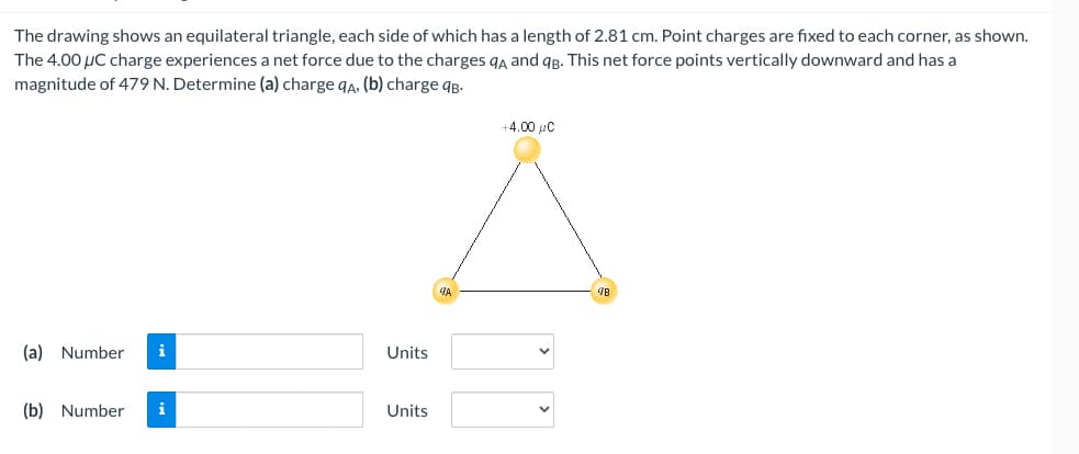 The drawing shows an equilateral triangle, each side of which has a length of 2.81 cm. Point charges are fixed to each corner, as shown.
The 4.00 μC charge experiences a net force due to the charges qA and qB. This net force points vertically downward and has a
magnitude of 479 N. Determine (a) charge qA, (b) charge qB.
(a) Number i
(b) Number i
Units
Units
9A
+4.00 μC