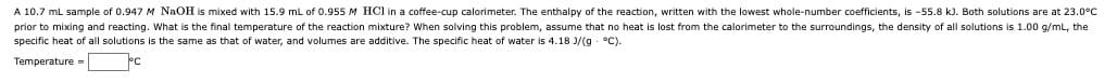 A 10.7 ml sample of 0.947 M NaOH is mixed with 15.9 mL of 0.955 M HOCI in a coffee-cup calorimeter. The enthalpy of the reaction, written with the lowest whole-number coefficients, is -55.8 kJ. Both solutions are at 23.0°C
prior to mixing and reacting. What is the final temperature of the reaction mixture? When solving this problem, assume that no heat is lost from the calorimeter to the surroundings, the density of all solutions is 1.00 g/mL, the
specific heat of all solutions is the same as that of water, and volumes are additive. The specific heat of water is 4.18 J/(g °C).
Temperature =
