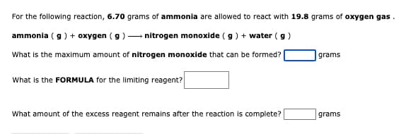 For the following reaction, 6.70 grams of ammonia are allowed to react with 19.8 grams of oxygen gas.
ammonia ( g) + oxygen (g) nitrogen monoxide (g) + water (g)
What is the maximum amount of nitrogen monoxide that can be formed?
grams
What is the FORMULA for the limiting reagent?
What amount of the excess reagent remains after the reaction is complete?
grams
