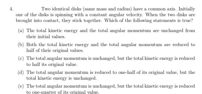 4.
Two identical disks (same mass and radius) have a common axis. Initially
one of the disks is spinning with a constant angular velocity. When the two disks are
brought into contact, they stick together. Which of the following statements is true?
(a) The total kinetic energy and the total angular momentum are unchanged from
their initial values.
(b) Both the total kinetic energy and the total angular momentum are reduced to
half of their original values.
(c) The total angular momentum is unchanged, but the total kinetic energy is reduced
to half its original value.
(d) The total angular momentum is reduced to one-half of its original value, but the
total kinetic energy is unchanged.
(e) The total angular momentum is unchanged, but the total kinetic energy is reduced
to one-quarter of its original value.