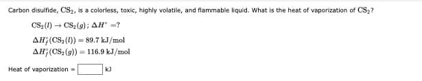 Carbon disulfide, CS2, is a colorless, toxic, highly volatile, and flammable liquid. What is the heat of vaporization of CS,?
CS: (1) - CS2 (9); AH =?
AH;(CS (1)) = 89.7 kJ/mol
AH;(CS (9)) = 116.9 kJ/mol
Heat of vaporization -
k)
