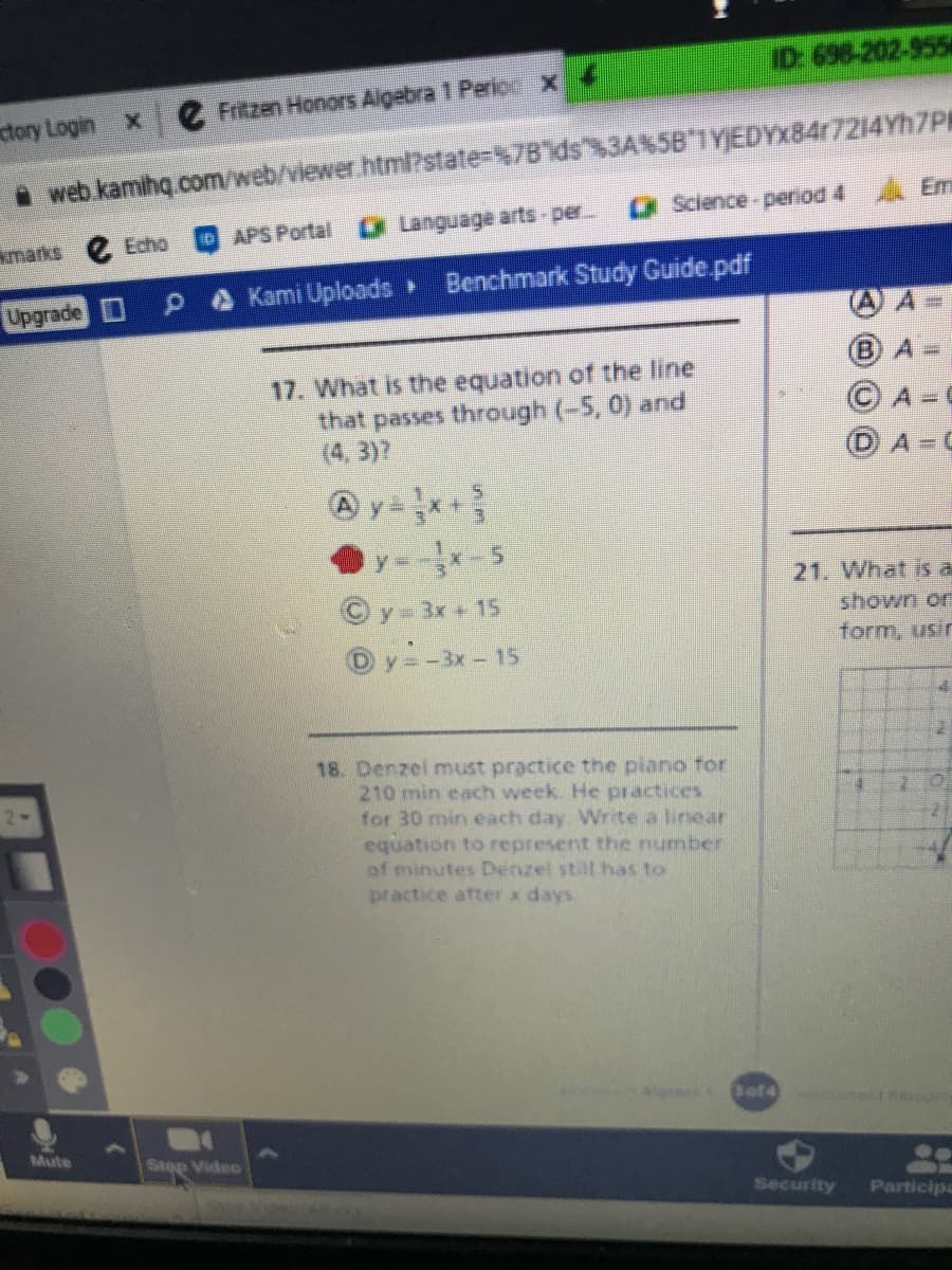 D 698-202-955
Fritzen Honors Aigebra 1 Perio X
ctory Login x
• web kamihg com/web/viewer.html?state=$7Bds"%3ANSB*TY}EDYX8417214YH7PR
O Science-period 4 Em
DAPS Portal
* Language arts-per
marks
Echo
A Kami Uploads
Benchmark Study Guide pdf
Upgrade D
B)A
17. What is the equation of the line
that passes through (-5, 0) and
(4, 3)7
A= C
A C
y--5
21. What is di
© y - 3x + 15
shown on
form, usir
Oy=-3x-15
18. Denzel must practice the piano tor
210 min each week. He practices
for 30 min each day. Write a linear
equation to represent the number
of minutes Denzel still has to
practice after x days.
Mute
Stop Video
Security
Participa
