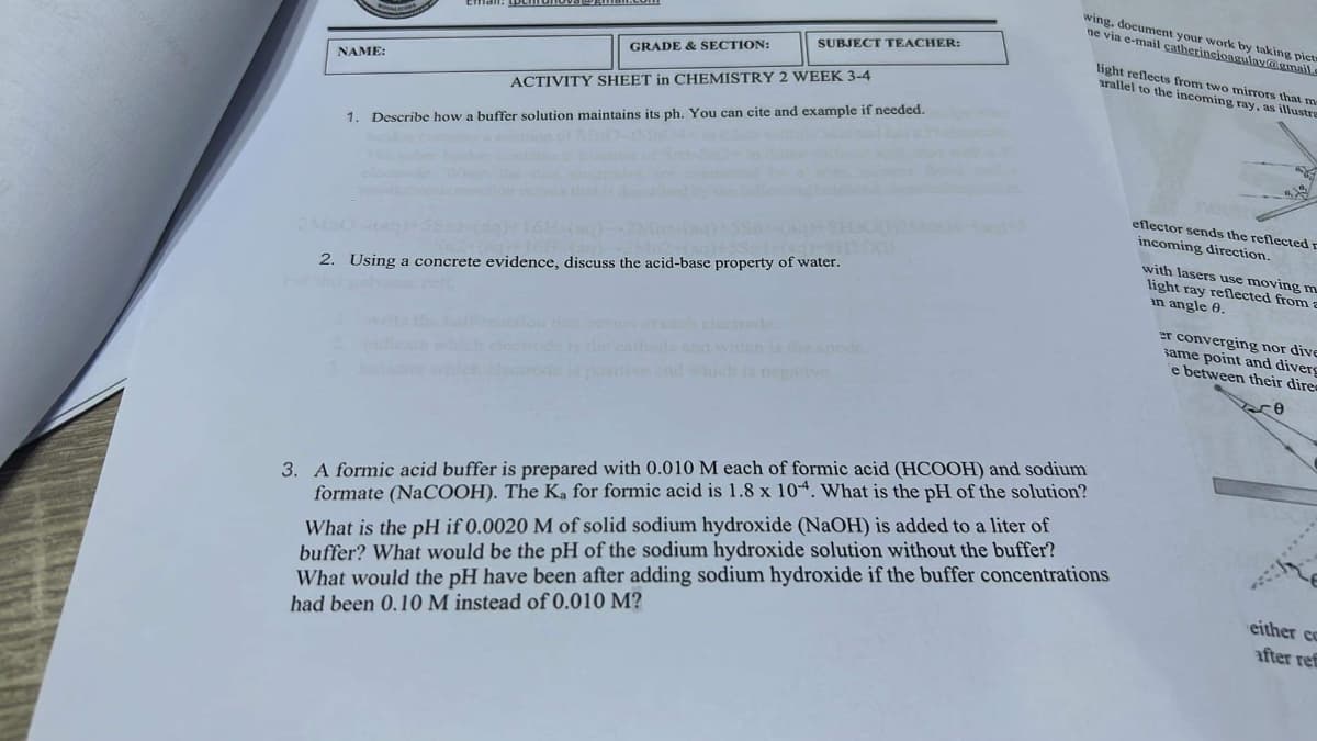 wing, document your work by taking pict
ne via e-mail catherinejoagulay@gmail.c
light reflects from two mirrors that me
arallel to the incoming ray, as illustra
eflector sends the reflected r
incoming direction.
with lasers use moving m
light ray reflected from a
in angle 9.
er converging nor dive
same point and diverg
e between their dire
re
NAME:
SUBJECT TEACHER:
GRADE & SECTION:
ACTIVITY SHEET in CHEMISTRY 2 WEEK 3-4
1. Describe how a buffer solution maintains its ph. You can cite and example if needed.
2. Using a concrete evidence, discuss the acid-base property of water.
3. A formic acid buffer is prepared with 0.010 M each of formic acid (HCOOH) and sodium
formate (NaCOOH). The Ka for formic acid is 1.8 x 104. What is the pH of the solution?
What is the pH if 0.0020 M of solid sodium hydroxide (NaOH) is added to a liter of
buffer? What would be the pH of the sodium hydroxide solution without the buffer?
What would the pH have been after adding sodium hydroxide if the buffer concentrations
had been 0.10 M instead of 0.010 M?
either co
after ref