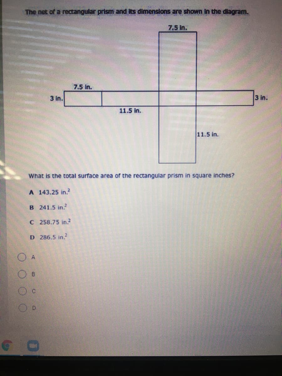 The net of a rectangular prism and its dimensions are shown in the diagram.
7.5 In.
7.5 In.
3 in.
3 in.
11.5 in.
11.5 in.
What is the total surface area of the rectangular prism in square inches?
A 143.25 in.
B 241.5 in.2
C 258.75 in.?
D 286.5 in.
B.
O O O O
9.
