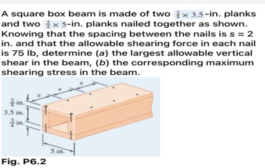 A square box beam is made of two x 3.5-in. planks
and two × 5-in. planks nailed together as shown.
Knowing that the spacing between the nails is s = 2
in. and that the allowable shearing force in each nail
is 75 lb, determine (a) the largest allowable vertical
shear in the beam, (b) the corresponding maximum
shearing stress in the beam.
Y
in.
3.5 in.
in.
Fig. P6.2
5 in.