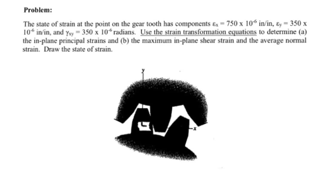 Problem:
The state of strain at the point on the gear tooth has components &x = 750 x 106 in/in, Ey = 350 x
106 in/in, and Yxy = 350 x 106 radians. Use the strain transformation equations to determine (a)
the in-plane principal strains and (b) the maximum in-plane shear strain and the average normal
strain. Draw the state of strain.
ست