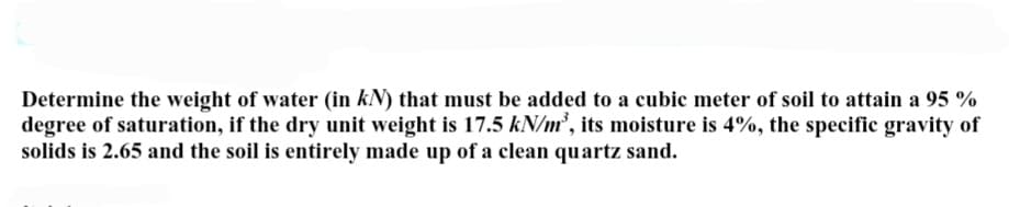 Determine the weight of water (in kN) that must be added to a cubic meter of soil to attain a 95 %
degree of saturation, if the dry unit weight is 17.5 kN/m³, its moisture is 4%, the specific gravity of
solids is 2.65 and the soil is entirely made up of a clean quartz sand.