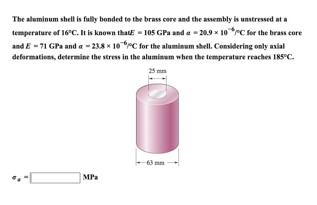 -6
The aluminum shell is fully bonded to the brass core and the assembly is unstressed at a
temperature of 16°C. It is known thatE = 105 GPa and a = 20.9 × 10 °C for the brass core
and E = 71 GPa and a = 23.8 × 10¯6°C for the aluminum shell. Considering only axial
deformations, determine the stress in the aluminum when the temperature reaches 185°C.
25 mm
σα
MPa
-63 mm