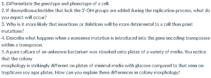 1. Differentiate the genotype and phenotype of a cell.
2. If deoxyribonucleotides that lack the 3'-OH groups are added during the replication process, what do
you expect will occur?
3. Why is it more likely that insertions or deletions will be more detrimental to a cell than point
mutations?
4. Describe what happens when a nonsense mutation is introduced into the gene encoding transposase
within a transposon.
5. A pure culture of an unknown bacterium was streaked onto plates of a variety of media. You notice
that the colony
morphology is strikingly different on plates of minimal media with glucose compared to that seen on
trypticase soy agar plates. How can you explain these differences in colony morphology?
