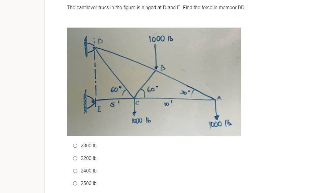 The cantilever truss in the figure is hinged at D and E. Find the force in member BD.
1000 Ib
60
60
10
lO00 16
J000 (b.
O 2300 lb
O 2200 Ib
O 2400 Ib
O 2500 Ib
