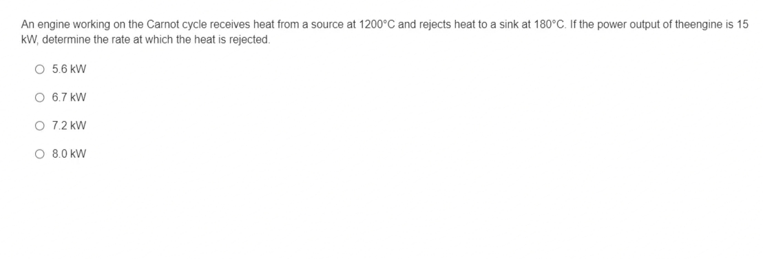 An engine working on the Carnot cycle receives heat from a source at 1200°C and rejects heat to a sink at 180°C. If the power output of theengine is 15
kW, determine the rate at which the heat is rejected.
O 5.6 kW
O 6.7 kW
O 7.2 kW
O 8.0 kW
