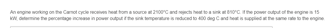 An engine working on the Carnot cycle receives heat from a source at 2100°C and rejects heat to a sink at 810°C. If the power output of the engine is 15
kW, determine the percentage increase in power output if the sink temperature is reduced to 400 deg C and heat is supplied at the same rate to the engine.
