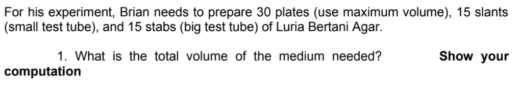 For his experiment, Brian needs to prepare 30 plates (use maximum volume), 15 slants
(small test tube), and 15 stabs (big test tube) of Luria Bertani Agar.
1. What is the total volume of the medium needed?
Show your
computation
