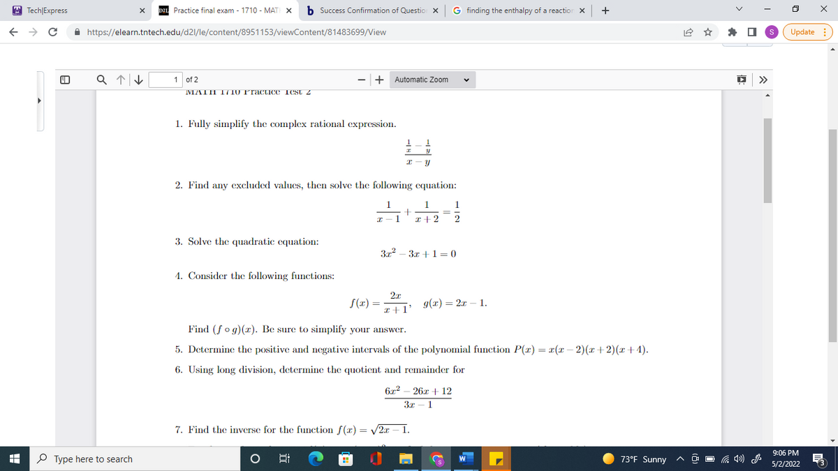 Tech
← → C
Express
X
Practice final exam - 1710 - MATH X b Success Confirmation of Question X G finding the enthalpy of a reaction X +
https://elearn.tntech.edu/d2l/le/content/8951153/viewContent/81483699/View
a↑↓
1 of 2
- + Automatic Zoom
V
MATH I/710 Practice Test z
1. Fully simplify the complex rational expression.
1
1
I
y
X-
Y
2. Find any excluded values, then solve the following equation:
1
1
1
2-1
+
=
x + 2
2
3. Solve the quadratic equation:
3x²-3x+1=0
4. Consider the following functions:
f(x) =
2x
x+1'
g(x)=2x-1.
Find (fog)(x). Be sure to simplify your answer.
5. Determine the positive and negative intervals of the polynomial function P(x) = x(x − 2)(x+2)(x+4).
6. Using long division, determine the quotient and remainder for
6x² - 26x + 12
3x-1
7. Find the inverse for the function f(x)=√2x - 1.
5:
73°F Sunny
+
Type here to search
O
W
☆
>>>
ㅁ
S Update
9:06 PM
5/2/2022
X