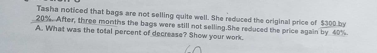 Tasha noticed that bags are not selling quite well. She reduced the original price of $300 by
20% After, three months the bags were still not selling.She reduced the price again by 40%.
A. What was the total percent of decrease? Show your work.
