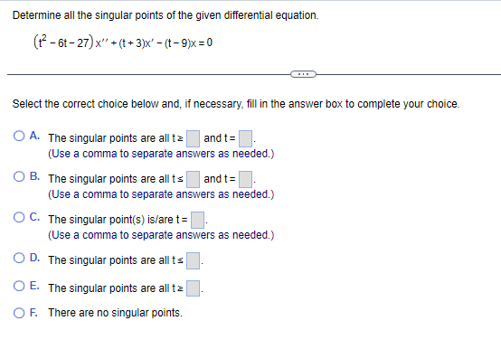 Determine all the singular points of the given differential equation.
(t²-6t-27) x + (t+3)x' - (t-9)x=0
Select the correct choice below and, if necessary, fill in the answer box to complete your choice.
O A. The singular points are all tz and t =
(Use a comma to separate answers as needed.)
B. The singular points are all ts and t =
(Use a comma to separate answers as needed.)
OC. The singular point(s) is/are t=
(Use a comma to separate answers as needed.)
OD. The singular points are all ts
O E. The singular points are all tz
OF. There are no singular points.