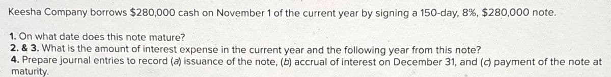 Keesha Company borrows $280,000 cash on November 1 of the current year by signing a 150-day, 8%, $280,000 note.
1. On what date does this note mature?
2. & 3. What is the amount of interest expense in the current year and the following year from this note?
4. Prepare journal entries to record (a) issuance of the note, (b) accrual of interest on December 31, and (c) payment of the note at
maturity.