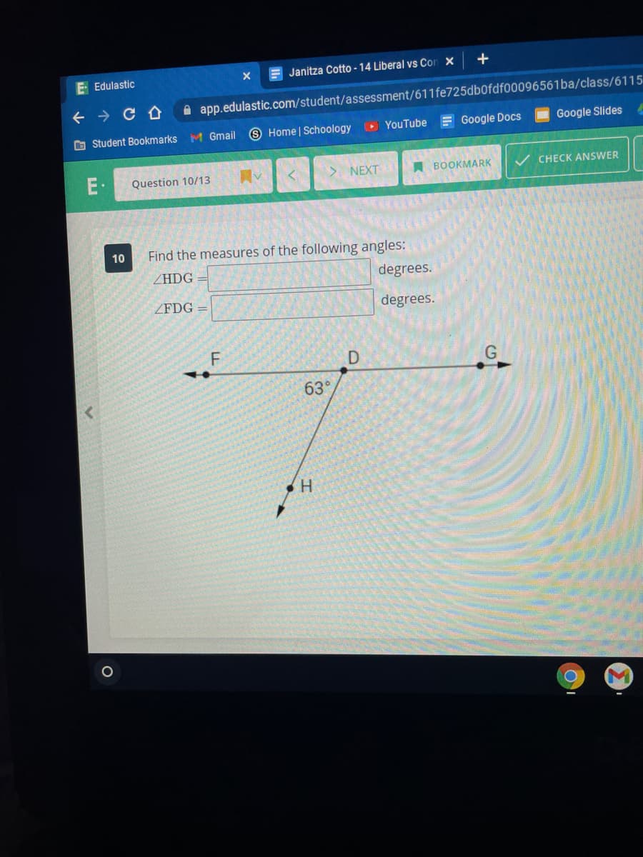 E Edulastic
E Janitza Cotto - 14 Liberal vs Con x
+ → C A
A app.edulastic.com/student/assessment/611fe725db0fdf00096561ba/class/6115
O Student Bookmarks
M Gmail
9 Home | Schoology
O YouTube = Google Docs
Google Slides
E·
Question 10/13
NEXT
A BOOKMARK
CHECK ANSWER
10
Find the measures of the following angles:
ZHDG =
degrees.
ZFDG =
degrees.
F
63°
