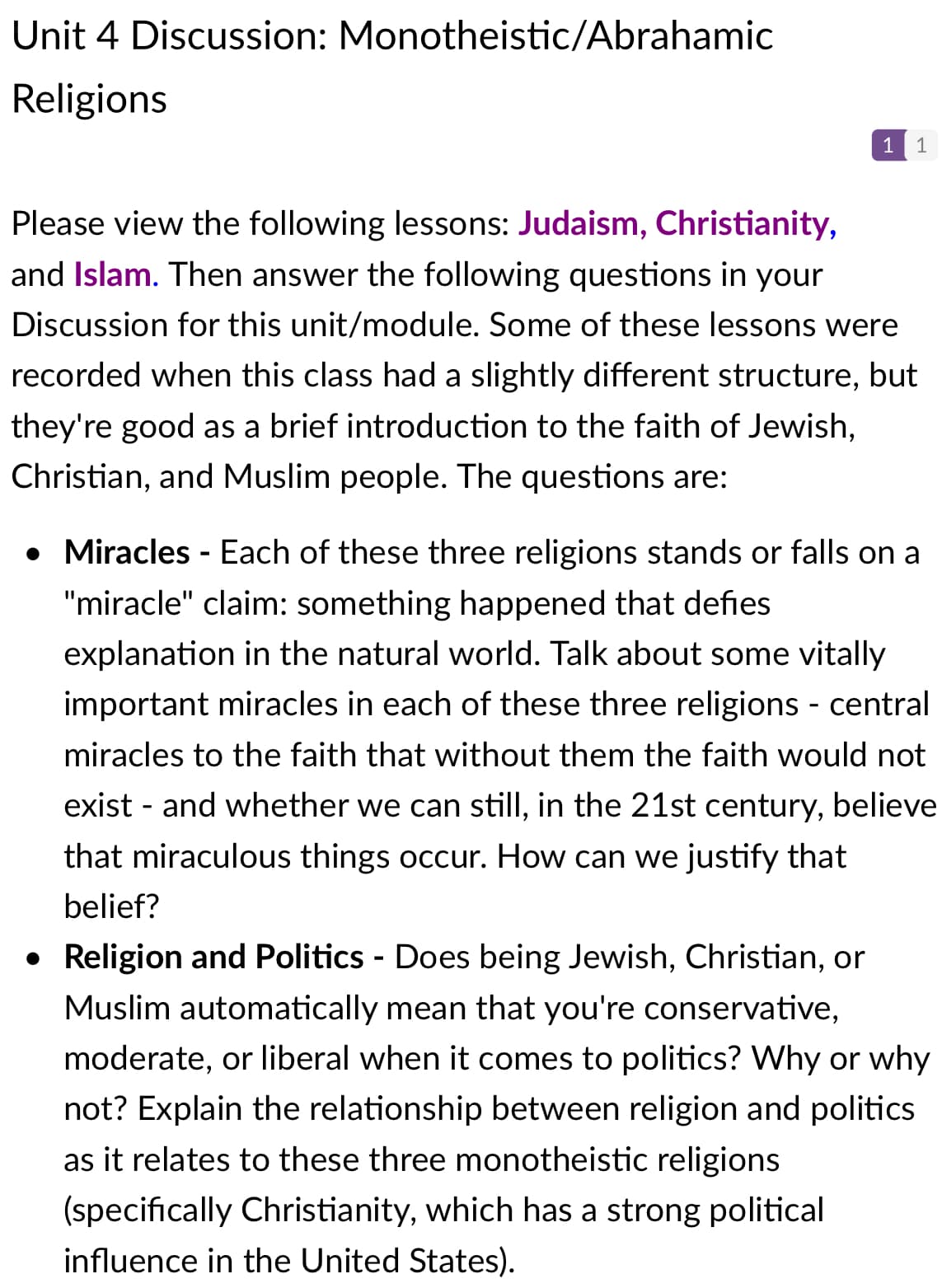 Unit 4 Discussion: Monotheistic/Abrahamic
Religions
1
Please view the following lessons: Judaism, Christianity,
and Islam. Then answer the following questions in your
Discussion for this unit/module. Some of these lessons were
recorded when this class had a slightly different structure, but
they're good as a brief introduction to the faith of Jewish,
Christian, and Muslim people. The questions are:
• Miracles - Each of these three religions stands or falls on a
"miracle" claim: something happened that defies
explanation in the natural world. Talk about some vitally
important miracles in each of these three religions - central
miracles to the faith that without them the faith would not
exist - and whether we can still, in the 21st century, believe
that miraculous things occur. How can we justify that
belief?
• Religion and Politics - Does being Jewish, Christian, or
Muslim automatically mean that you're conservative,
moderate, or liberal when it comes to politics? Why or why
not? Explain the relationship between religion and politics
as it relates to these three monotheistic religions
(specifically Christianity, which has a strong political
influence in the United States).
