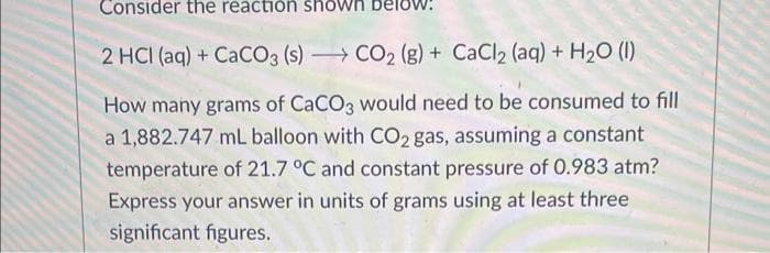 Consider the reaction shown
2 HCI (aq) + CaCO3 (s)
CO2 (g) + CaCl2 (aq) + H₂O (1)
How many grams of CaCO3 would need to be consumed to fill
a 1,882.747 ml balloon with CO2 gas, assuming a constant
temperature of 21.7 °C and constant pressure of 0.983 atm?
Express your answer in units of grams using at least three
significant figures.