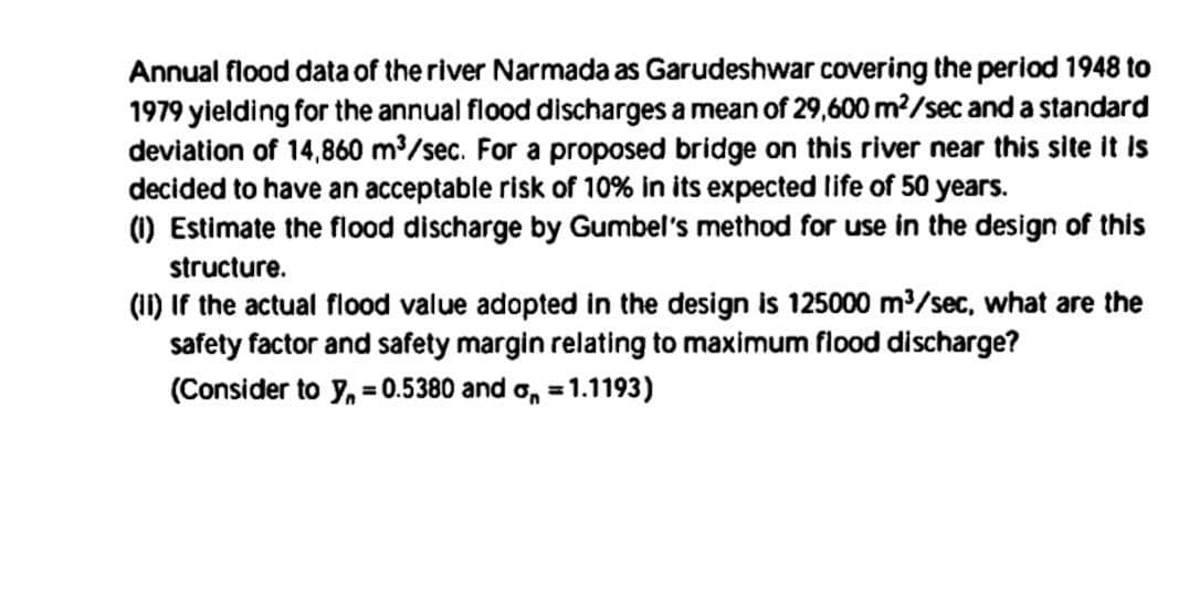 Annual flood data of the river Narmada as Garudeshwar covering the period 1948 to
1979 yielding for the annual flood discharges a mean of 29,600 m²/sec and a standard
deviation of 14,860 m³/sec. For a proposed bridge on this river near this site it is
decided to have an acceptable risk of 10% in its expected life of 50 years.
(1) Estimate the flood discharge by Gumbel's method for use in the design of this
structure.
(II) If the actual flood value adopted in the design is 125000 m³/sec, what are the
safety factor and safety margin relating to maximum flood discharge?
(Consider to y₁=0.5380 and 1.1193)