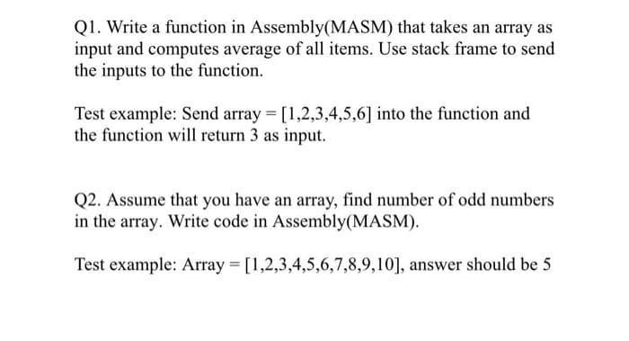 Q1. Write a function in Assembly(MASM) that takes an array as
input and computes average of all items. Use stack frame to send
the inputs to the function.
Test example: Send array = [1,2,3,4,5,6] into the function and
the function will return 3 as input.
Q2. Assume that you have an array, find number of odd numbers
in the array. Write code in Assembly (MASM).
Test example: Array = [1,2,3,4,5,6,7,8,9,10], answer should be 5