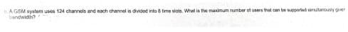 A GSM system uses 124 channels and each channel is divided into 8 time slots. What is the maximum number of users that can be supported samutnously giver
bandwidth?