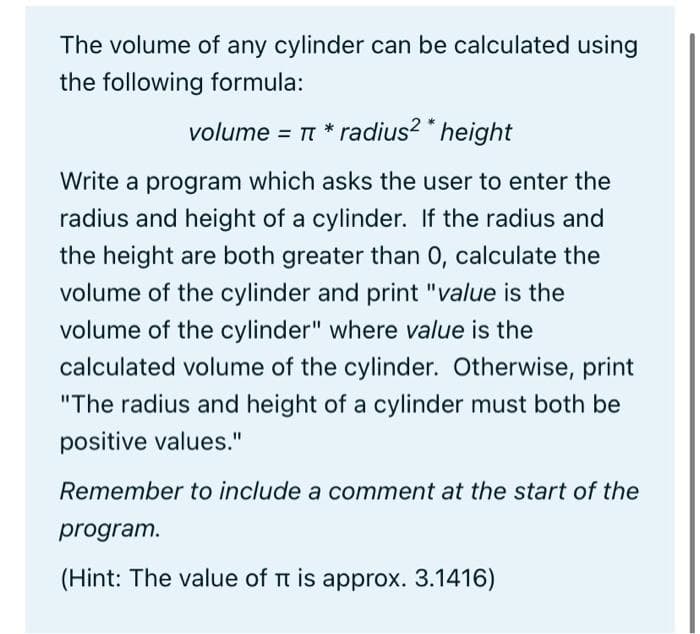 The volume of any cylinder can be calculated using
the following formula:
volume = π * radius2 * height
Write a program which asks the user to enter the
radius and height of a cylinder. If the radius and
the height are both greater than 0, calculate the
volume of the cylinder and print "value is the
volume of the cylinder" where value is the
calculated volume of the cylinder. Otherwise, print
"The radius and height of a cylinder must both be
positive values."
Remember to include a comment at the start of the
program.
(Hint: The value of π is approx. 3.1416)