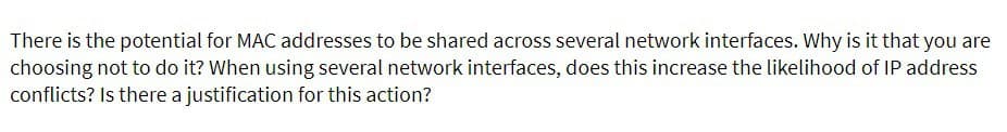 There is the potential for MAC addresses to be shared across several network interfaces. Why is it that you are
choosing not to do it? When using several network interfaces, does this increase the likelihood of IP address
conflicts? Is there a justification for this action?