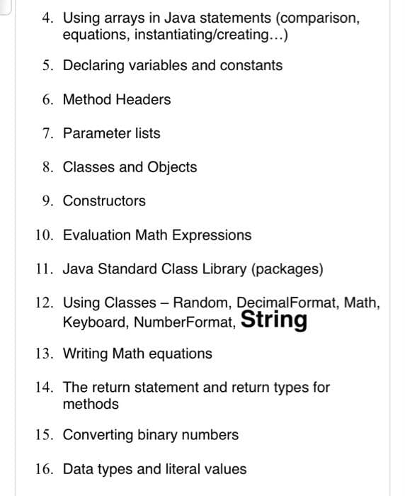 4. Using arrays in Java statements (comparison,
equations, instantiating/creating...)
5. Declaring variables and constants
6. Method Headers
7. Parameter lists
8. Classes and Objects
9. Constructors
10. Evaluation Math Expressions
11. Java Standard Class Library (packages)
12. Using Classes - Random, DecimalFormat, Math,
Keyboard, NumberFormat, String
13. Writing Math equations
14. The return statement and return types for
methods
15. Converting binary numbers
16. Data types and literal values