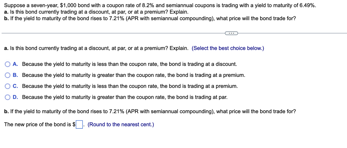 Suppose a seven-year, $1,000 bond with a coupon rate of 8.2% and semiannual coupons is trading with a yield to maturity of 6.49%.
a. Is this bond currently trading at a discount, at par, or at a premium? Explain.
b. If the yield to maturity of the bond rises to 7.21% (APR with semiannual compounding), what price will the bond trade for?
a. Is this bond currently trading at a discount, at par, or at a premium? Explain. (Select the best choice below.)
A. Because the yield to maturity is less than the coupon rate, the bond is trading at a discount.
B. Because the yield to maturity is greater than the coupon rate, the bond is trading at a premium.
C. Because the yield to maturity is less than the coupon rate, the bond is trading at a premium.
D. Because the yield to maturity is greater than the coupon rate, the bond is trading at par.
b. If the yield to maturity of the bond rises to 7.21% (APR with semiannual compounding), what price will the bond trade for?
The new price of the bond is $ ☐ . (Round to the nearest cent.)