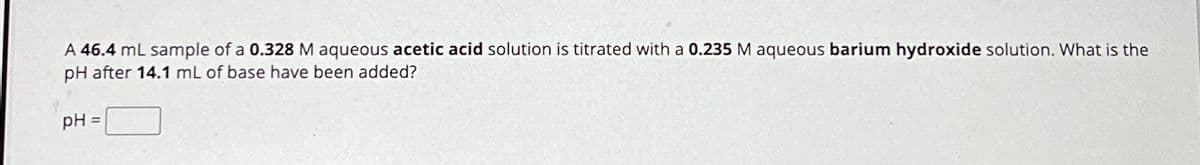 A 46.4 mL sample of a 0.328 M aqueous acetic acid solution is titrated with a 0.235 M aqueous barium hydroxide solution. What is the
pH after 14.1 mL of base have been added?
pH =