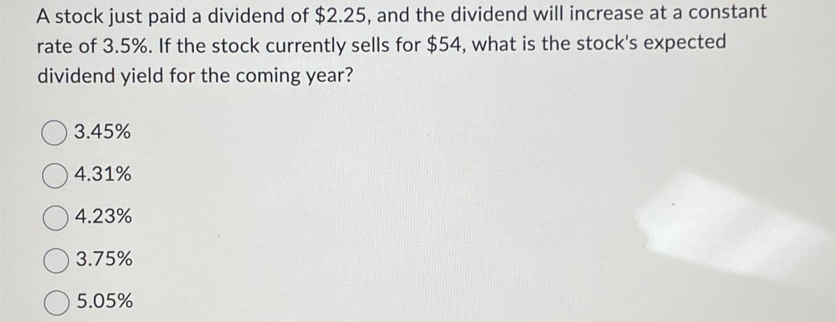 A stock just paid a dividend of $2.25, and the dividend will increase at a constant
rate of 3.5%. If the stock currently sells for $54, what is the stock's expected
dividend yield for the coming year?
3.45%
4.31%
4.23%
3.75%
5.05%