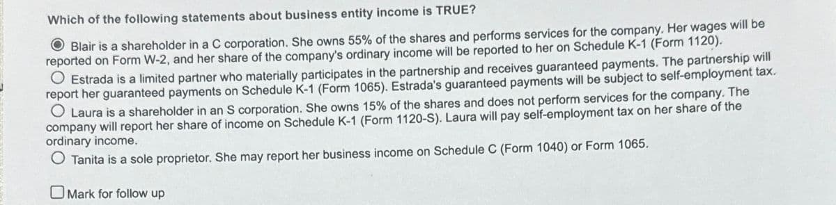 Which of the following statements about business entity income is TRUE?
Blair is a shareholder in a C corporation. She owns 55% of the shares and performs services for the company. Her wages will be
reported on Form W-2, and her share of the company's ordinary income will be reported to her on Schedule K-1 (Form 1120).
Estrada is a limited partner who materially participates in the partnership and receives guaranteed payments. The partnership will
report her guaranteed payments on Schedule K-1 (Form 1065). Estrada's guaranteed payments will be subject to self-employment tax.
O Laura is a shareholder in an S corporation. She owns 15% of the shares and does not perform services for the company. The
company will report her share of income on Schedule K-1 (Form 1120-S). Laura will pay self-employment tax on her share of the
ordinary income.
O Tanita is a sole proprietor. She may report her business income on Schedule C (Form 1040) or Form 1065.
Mark for follow up