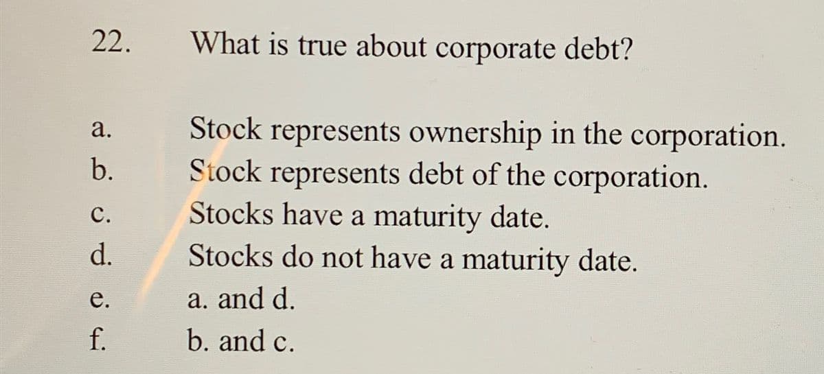 22.
a.
b.
C.
d.
e.
f.
What is true about corporate debt?
Stock represents ownership in the corporation.
Stock represents debt of the corporation.
Stocks have a maturity date.
Stocks do not have a maturity date.
a. and d.
b. and c.