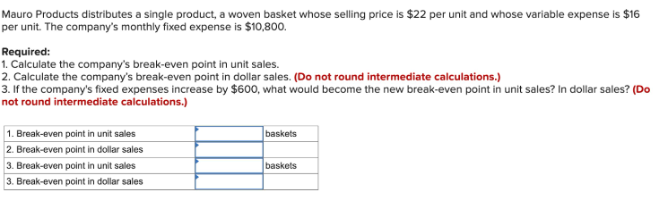 Mauro Products distributes a single product, a woven basket whose selling price is $22 per unit and whose variable expense is $16
per unit. The company's monthly fixed expense is $10,800.
Required:
1. Calculate the company's break-even point in unit sales.
2. Calculate the company's break-even point in dollar sales. (Do not round intermediate calculations.)
3. If the company's fixed expenses increase by $600, what would become the new break-even point in unit sales? In dollar sales? (Do
not round intermediate calculations.)
1. Break-even point in unit sales
2. Break-even point in dollar sales
baskets
3. Break-even point in unit sales
baskets
3. Break-even point in dollar sales